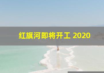 红旗河即将开工 2020